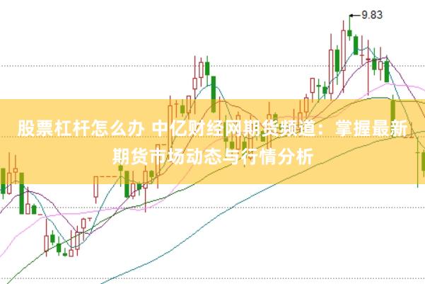 股票杠杆怎么办 中亿财经网期货频道：掌握最新期货市场动态与行情分析