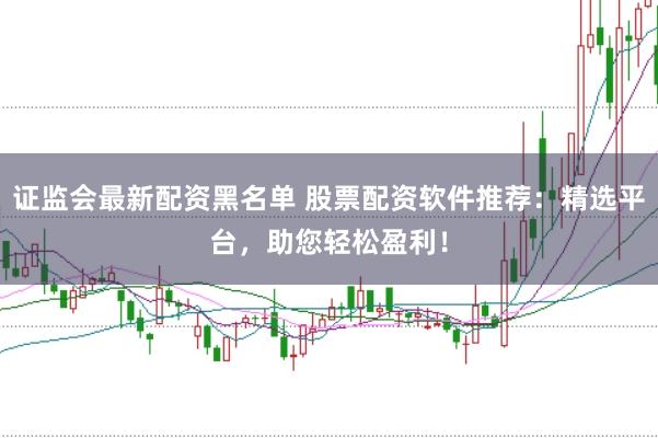 证监会最新配资黑名单 股票配资软件推荐：精选平台，助您轻松盈利！