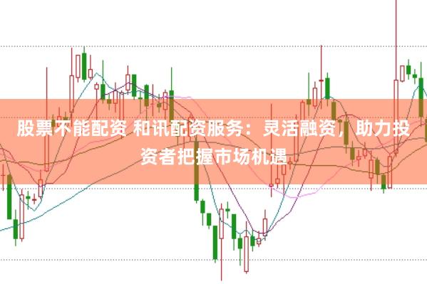 股票不能配资 和讯配资服务：灵活融资，助力投资者把握市场机遇