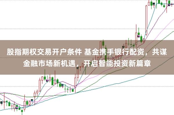 股指期权交易开户条件 基金携手银行配资，共谋金融市场新机遇，开启智能投资新篇章