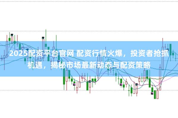 2025配资平台官网 配资行情火爆，投资者抢抓机遇，揭秘市场最新动态与配资策略