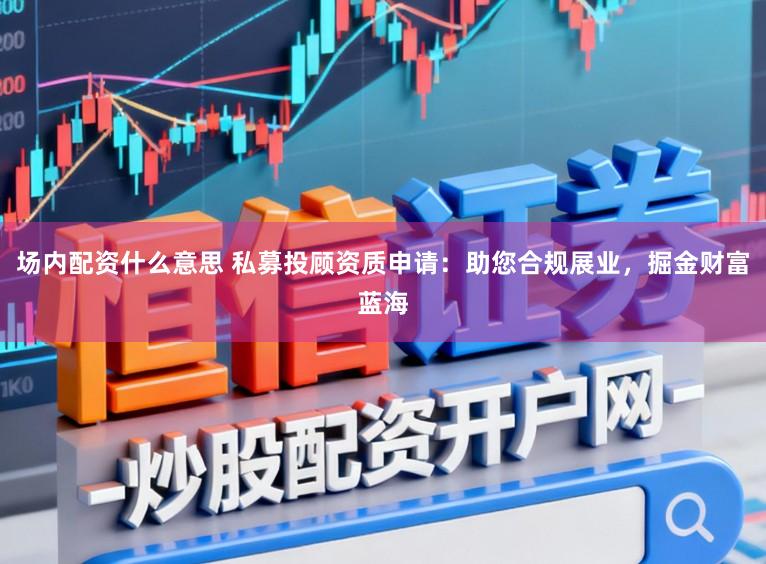 场内配资什么意思 私募投顾资质申请：助您合规展业，掘金财富蓝海