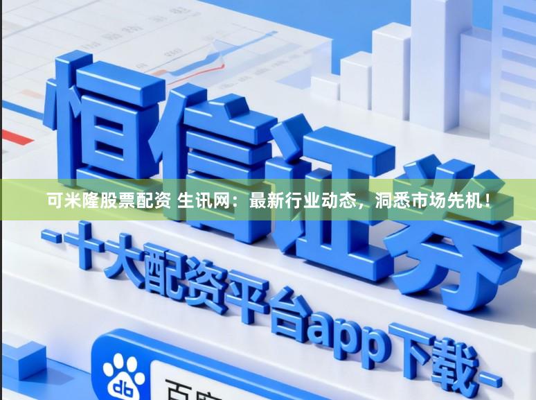 可米隆股票配资 生讯网：最新行业动态，洞悉市场先机！