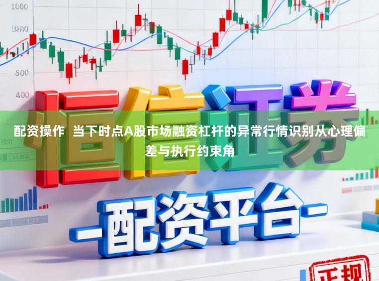 配资操作  当下时点A股市场融资杠杆的异常行情识别从心理偏差与执行约束角