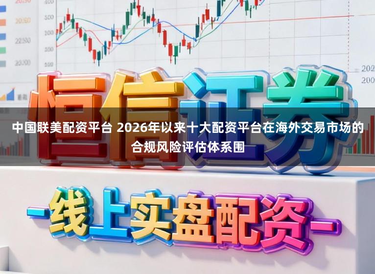 中国联美配资平台 2026年以来十大配资平台在海外交易市场的合规风险评估体系围