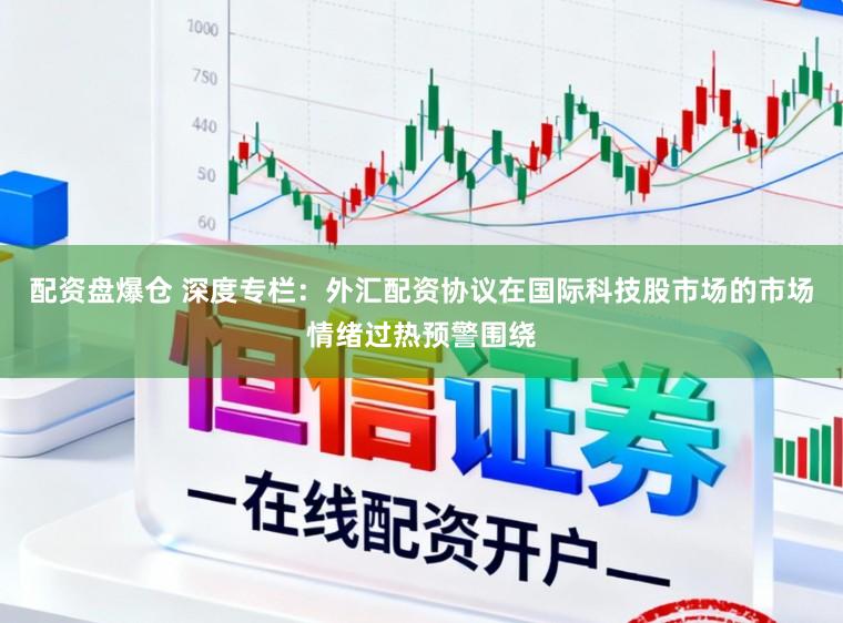 配资盘爆仓 深度专栏：外汇配资协议在国际科技股市场的市场情绪过热预警围绕