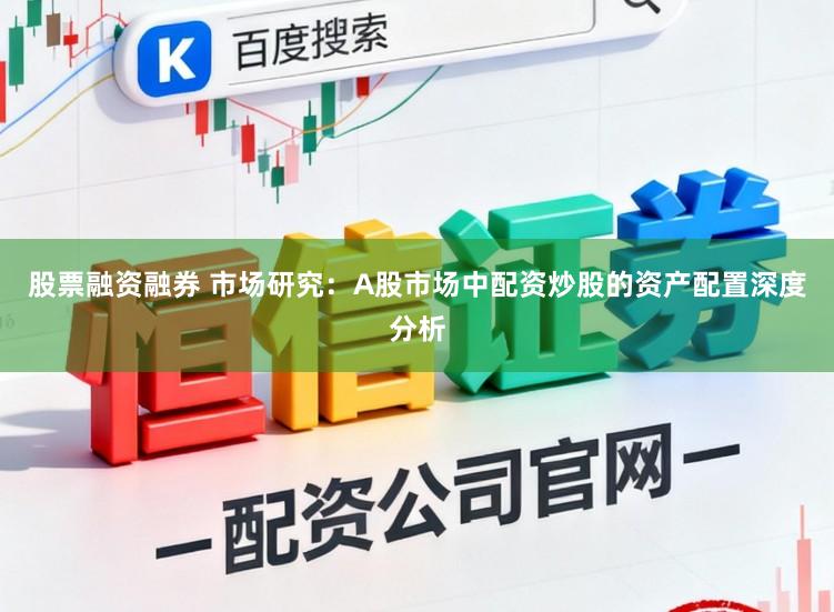 股票融资融券 市场研究：A股市场中配资炒股的资产配置深度分析