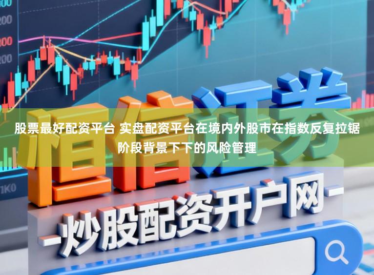 股票最好配资平台 实盘配资平台在境内外股市在指数反复拉锯阶段背景下下的风险管理
