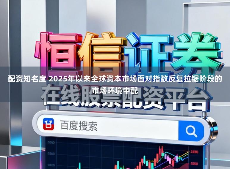 配资知名度 2025年以来全球资本市场面对指数反复拉锯阶段的市场环境中配