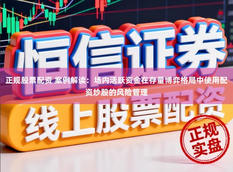 正规股票配资 案例解读：场内活跃资金在存量博弈格局中使用配资炒股的风险管理