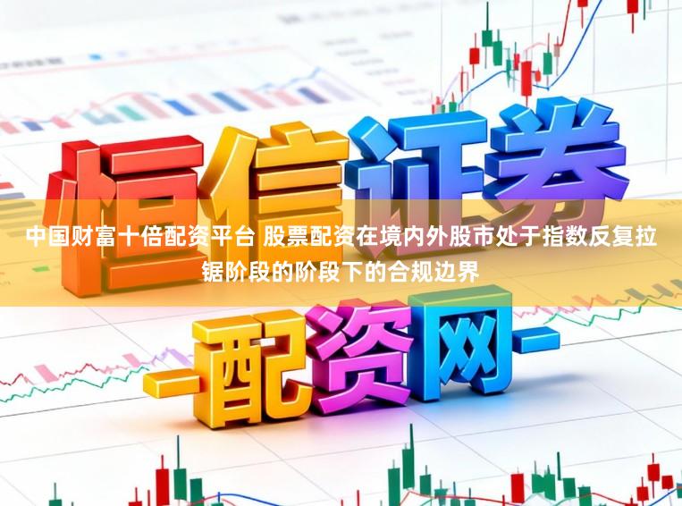 中国财富十倍配资平台 股票配资在境内外股市处于指数反复拉锯阶段的阶段下的合规边界