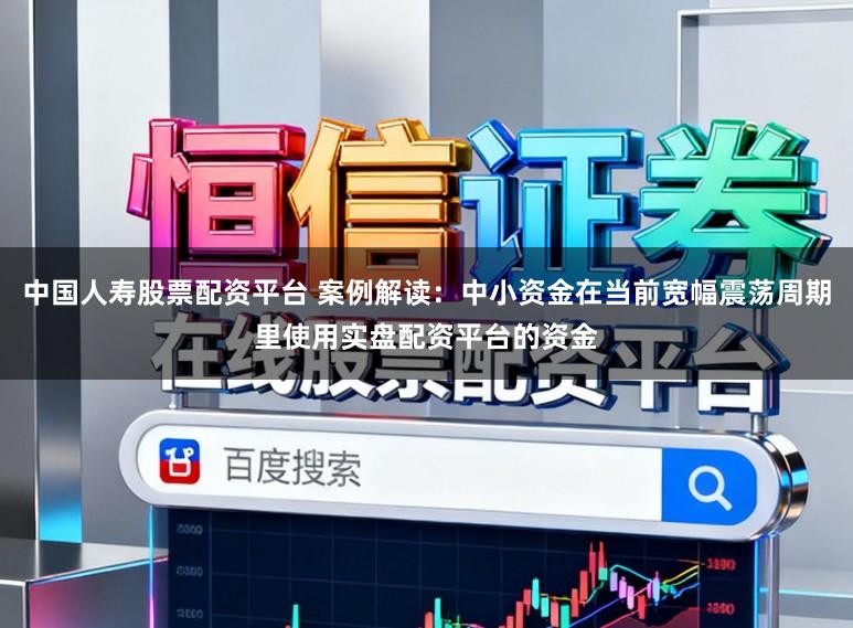 中国人寿股票配资平台 案例解读：中小资金在当前宽幅震荡周期里使用实盘配资平台的资金