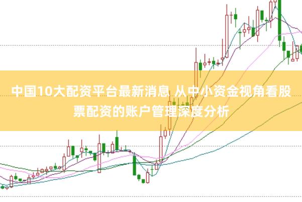 中国10大配资平台最新消息 从中小资金视角看股票配资的账户管理深度分析
